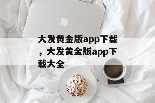 大发黄金版app下载，大发黄金版app下载大全