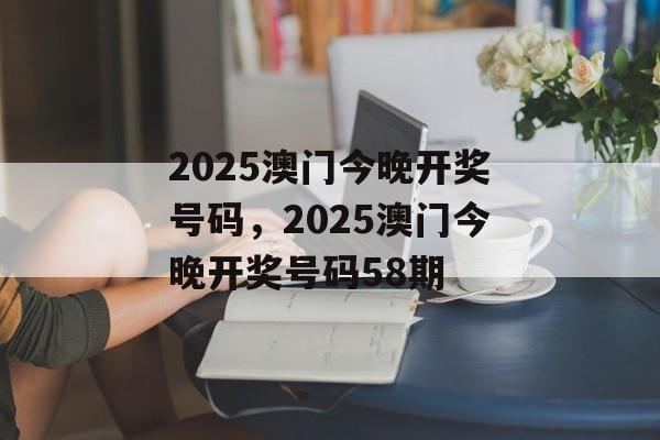 2025澳门今晚开奖号码，2025澳门今晚开奖号码58期